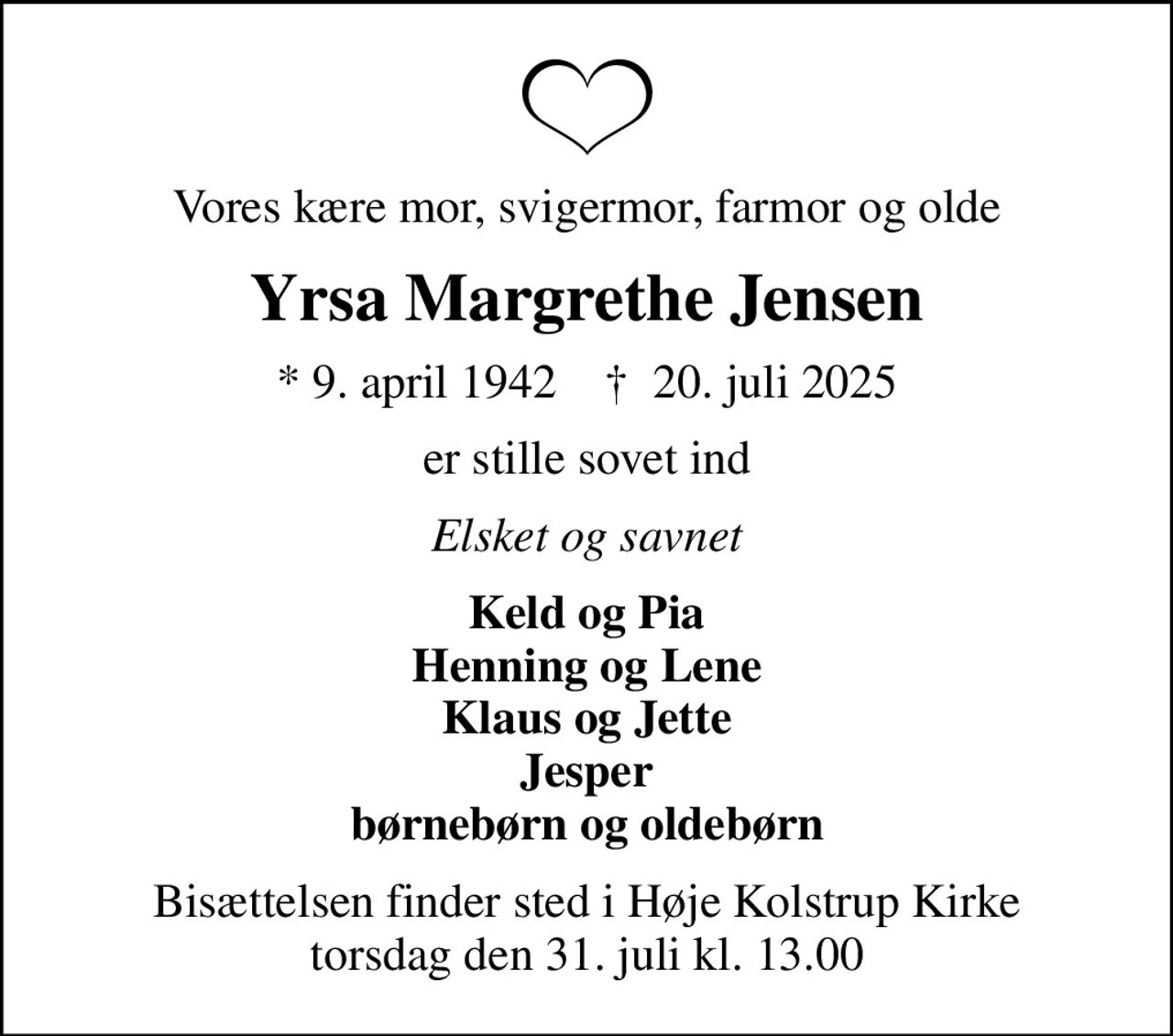 Vores kære mor, svigermor, farmor og olde
Yrsa Margrethe Jensen
* 9. april 1942    ✝ 20. juli 2025
er stille sovet ind
Elsket og savnet
Keld og Pia Henning og Lene Klaus og Jette Jesper børnebørn og oldebørn
Bisættelsen finder sted i Høje Kolstrup Kirke  torsdag den 31. juli kl. 13.00