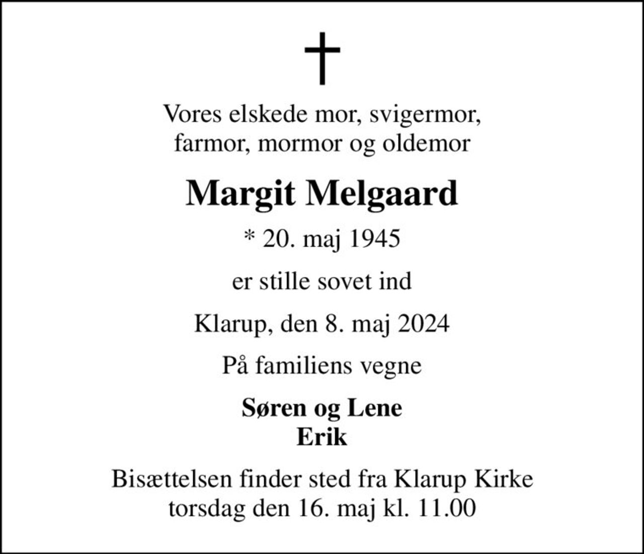 Vores elskede mor, svigermor, farmor, mormor og oldemor
Margit Melgaard
* 20. maj 1945
er stille sovet ind
Klarup, den 8. maj 2024
På familiens vegne
Søren og Lene Erik
Bisættelsen finder sted fra Klarup Kirke  torsdag den 16. maj kl. 11.00