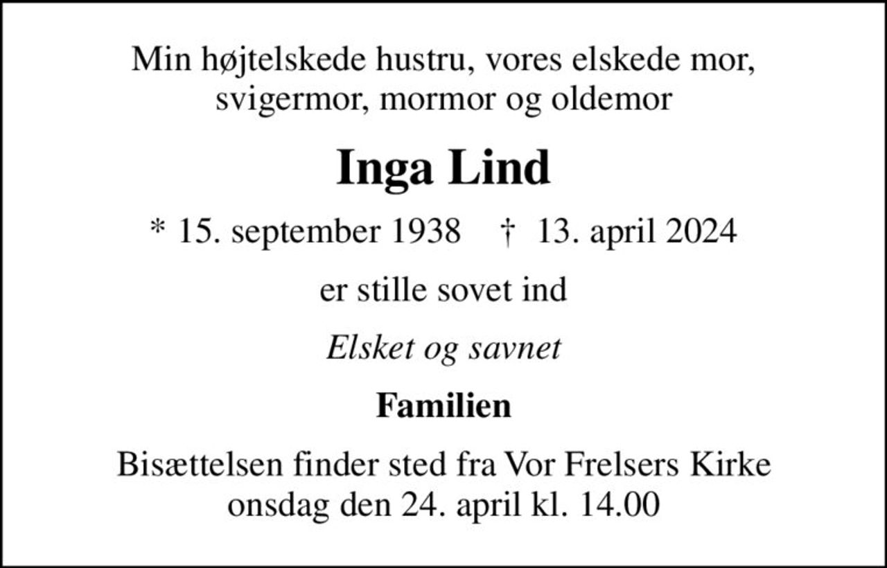 Min højtelskede hustru, vores elskede mor, svigermor, mormor og oldemor
Inga Lind
* 15. september 1938    ✝ 13. april 2024
er stille sovet ind
Elsket og savnet
Familien
Bisættelsen finder sted fra Vor Frelsers Kirke  onsdag den 24. april kl. 14.00