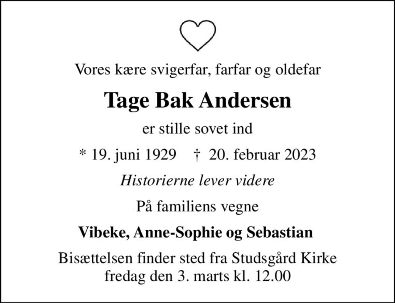 Vores kære svigerfar, farfar og oldefar
Tage Bak Andersen
er stille sovet ind
* 19. juni 1929    ✝ 20. februar 2023
Historierne lever videre
På familiens vegne
Vibeke, Anne-Sophie og Sebastian 
Bisættelsen finder sted fra Studsgård Kirke  fredag den 3. marts kl. 12.00