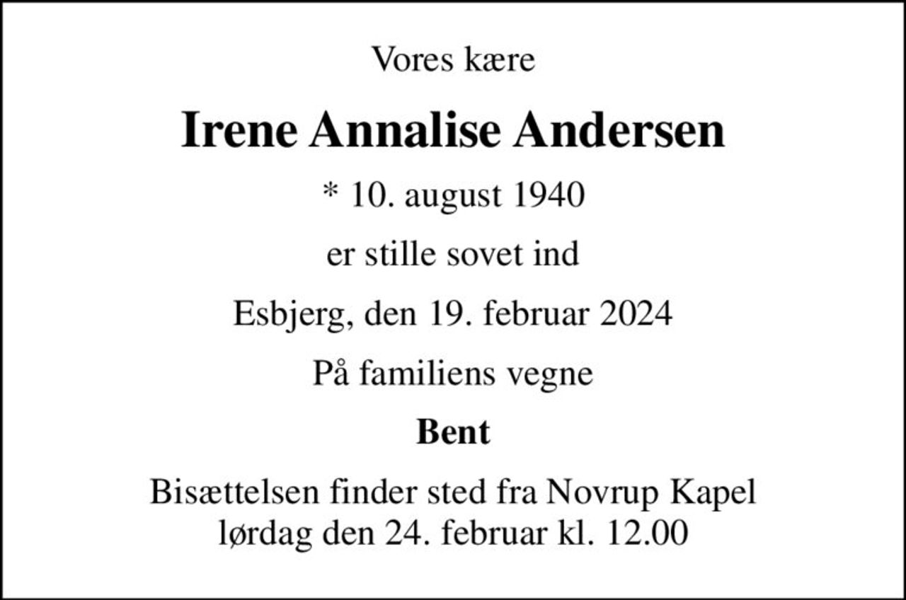 Vores kære
Irene Annalise Andersen
* 10. august 1940
er stille sovet ind
Esbjerg, den 19. februar 2024
På familiens vegne
Bent
Bisættelsen finder sted fra Novrup Kapel  lørdag den 24. februar kl. 12.00