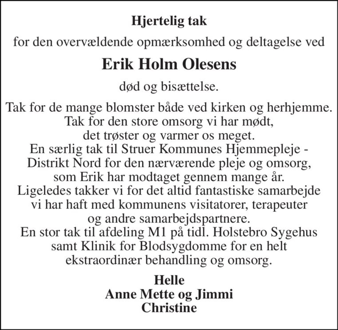 Hjertelig tak
for den overvældende opmærksomhed og deltagelse ved
Erik Holm Olesens
død og bisættelse .
Tak for de mange blomster både ved kirken og herhjemme. Tak for den store omsorg vi har mødt, det trøster og varmer os meget. En særlig tak til Struer Kommunes Hjemmepleje - Distrikt Nord for den nærværende pleje og omsorg, som Erik har modtaget gennem mange år. Ligeledes takker vi for det altid fantasiske samarbejde vi har haft med kommunens visitatorer, terapauter og andre samarbejdspartnere.. En stor tak til afdeling M1 på tidl. Holstebro Sygehus samt Klinik for Blodsygdomme for en helt ekstraordinær behandling og omsorg 
Helle Anne Mette og Jimmi Christine