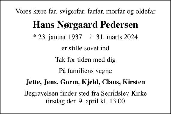 Vores kære far, svigerfar, farfar, morfar og oldefar
Hans Nørgaard Pedersen
* 23. januar 1937    &#x271d; 31. marts 2024
er stille sovet ind
Tak for tiden med dig
På familiens vegne
Jette, Jens, Gorm, Kjeld, Claus, Kirsten
Begravelsen finder sted fra Serridslev Kirke  tirsdag den 9. april kl. 13.00