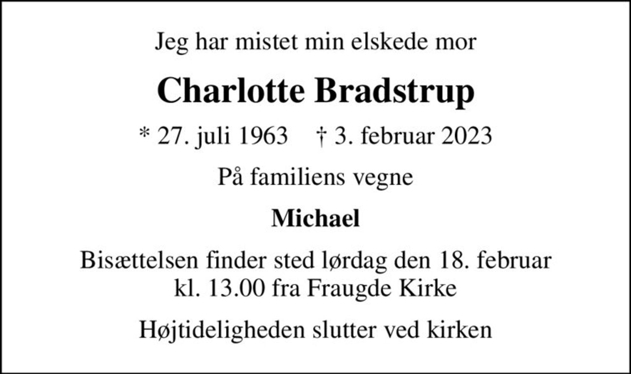 Jeg har mistet min elskede mor
Charlotte Bradstrup
* 27. juli 1963    ✝ 3. februar 2023
På familiens vegne
Michael
Bisættelsen finder sted lørdag den 18. februar kl. 13.00 fra Fraugde Kirke
Højtideligheden slutter ved kirken