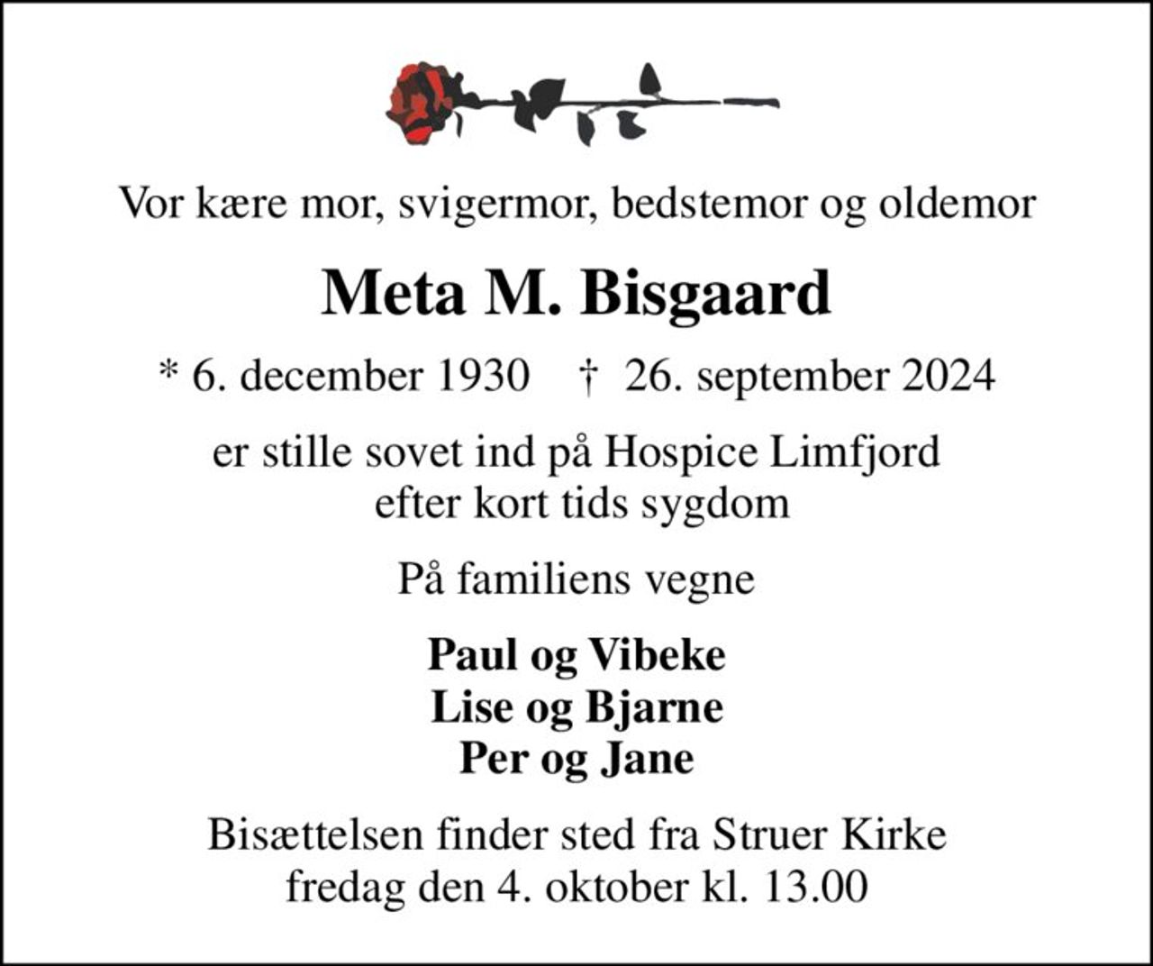 Vor kære mor, svigermor, bedstemor og oldemor
Meta M. Bisgaard
* 6. december 1930    ✝ 26. september 2024
er stille sovet ind på Hospice Limfjord  efter kort tids sygdom
På familiens vegne
Paul og Vibeke Lise og Bjarne Per og Jane
Bisættelsen finder sted fra Struer Kirke  fredag den 4. oktober kl. 13.00
