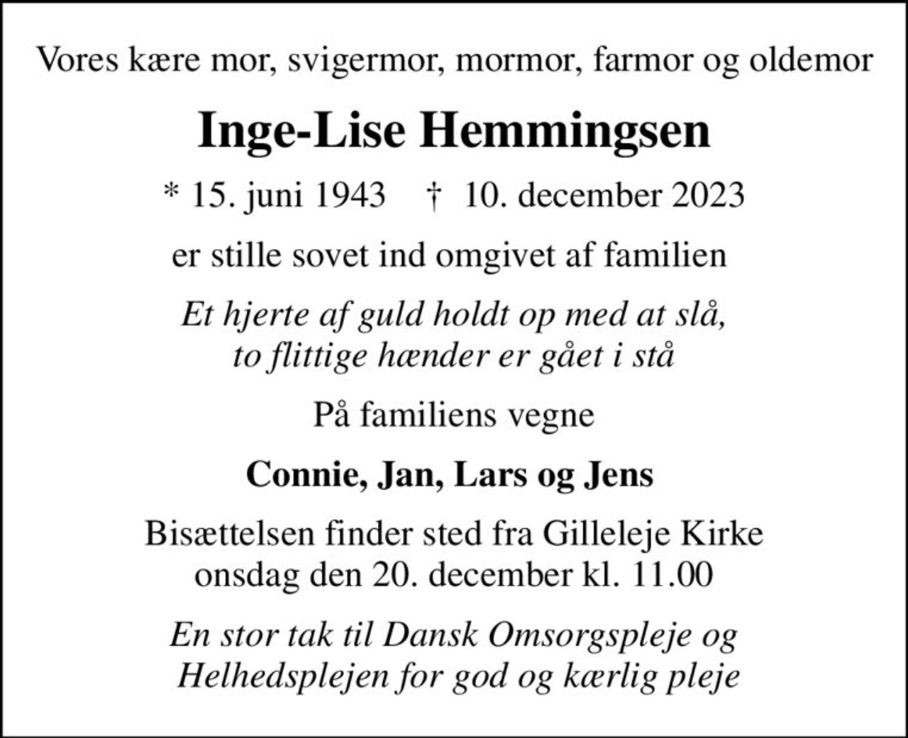 Vores kære mor, svigermor, mormor, farmor og oldemor
Inge-Lise Hemmingsen
* 15. juni 1943    ✝ 10. december 2023
er stille sovet ind omgivet af familien 
Et hjerte af guld holdt op med at slå, to flittige hænder er gået i stå
På familiens vegne
Connie, Jan, Lars og Jens 
Bisættelsen finder sted fra Gilleleje Kirke  onsdag den 20. december kl. 11.00 
En stor tak til Dansk Omsorgspleje og  Helhedsplejen for god og kærlig pleje