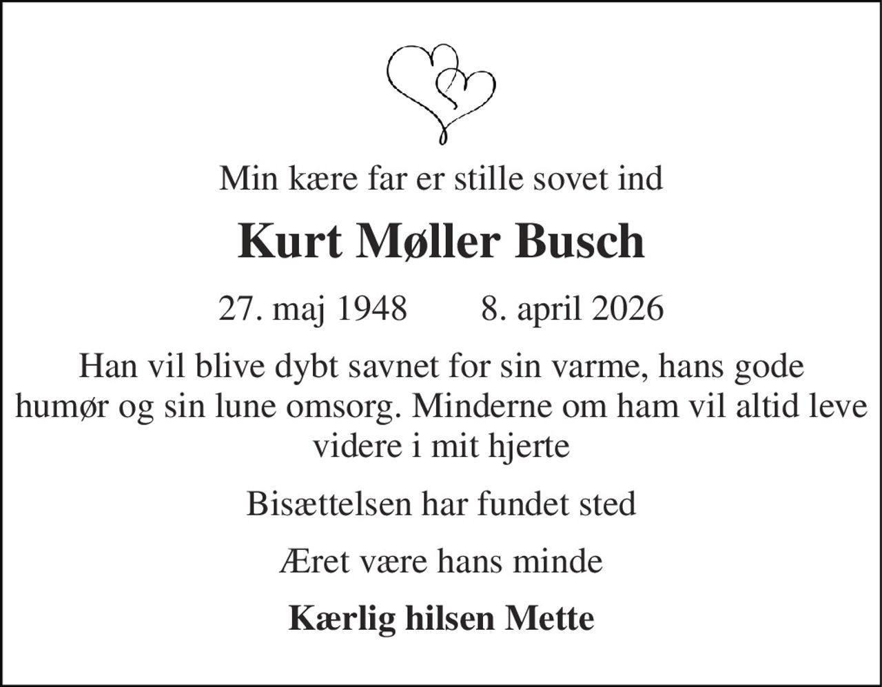 Min kære far er stille sovet ind 
Kurt Møller Busch 
27. maj 1948        8. april 2026 
Han vil blive dybt savnet for sin varme, hans gode humør og sin lune omsorg. Minderne om ham vil altid leve videre i mit hjerte 
Bisættelsen har fundet sted 
Æret være hans minde 
Kærlig hilsen Mette