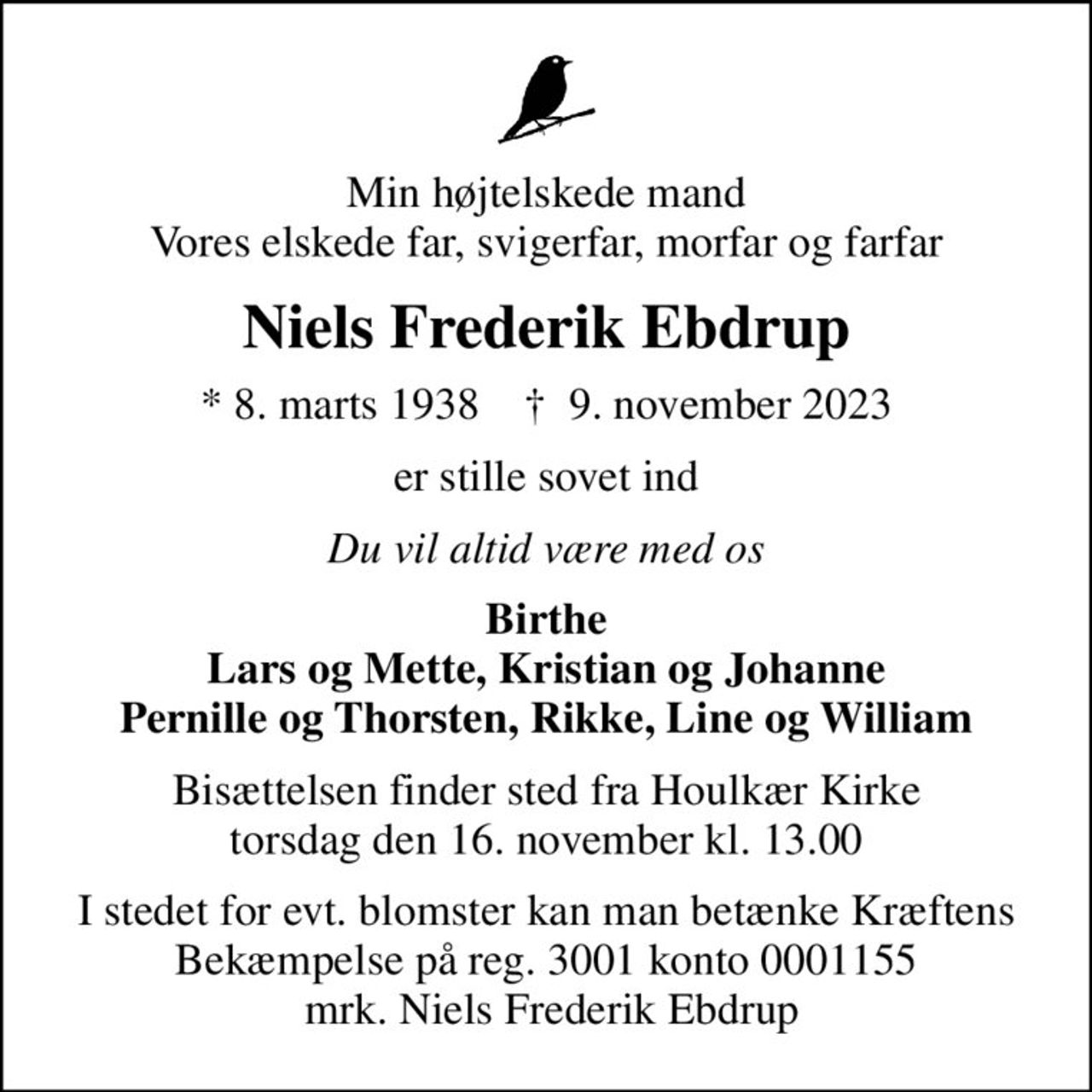 Min højtelskede mand Vores elskede far, svigerfar, morfar og farfar
Niels Frederik Ebdrup
* 8. marts 1938    ✝ 9. november 2023
er stille sovet ind
Du vil altid være med os
Birthe Lars og Mette, Kristian og Johanne Pernille og Thorsten, Rikke, Line og William
Bisættelsen finder sted fra Houlkær Kirke  torsdag den 16. november kl. 13.00 
I stedet for evt. blomster kan man betænke
					Kræftens Bekæmpelse reg.3001konto0001155mrk. Niels Frederik
					Ebdrup
I stedet for evt. blomster kan man betænke Kræftens Bekæmpelse på reg. 3001 konto 0001155  mrk. Niels Frederik Ebdrup