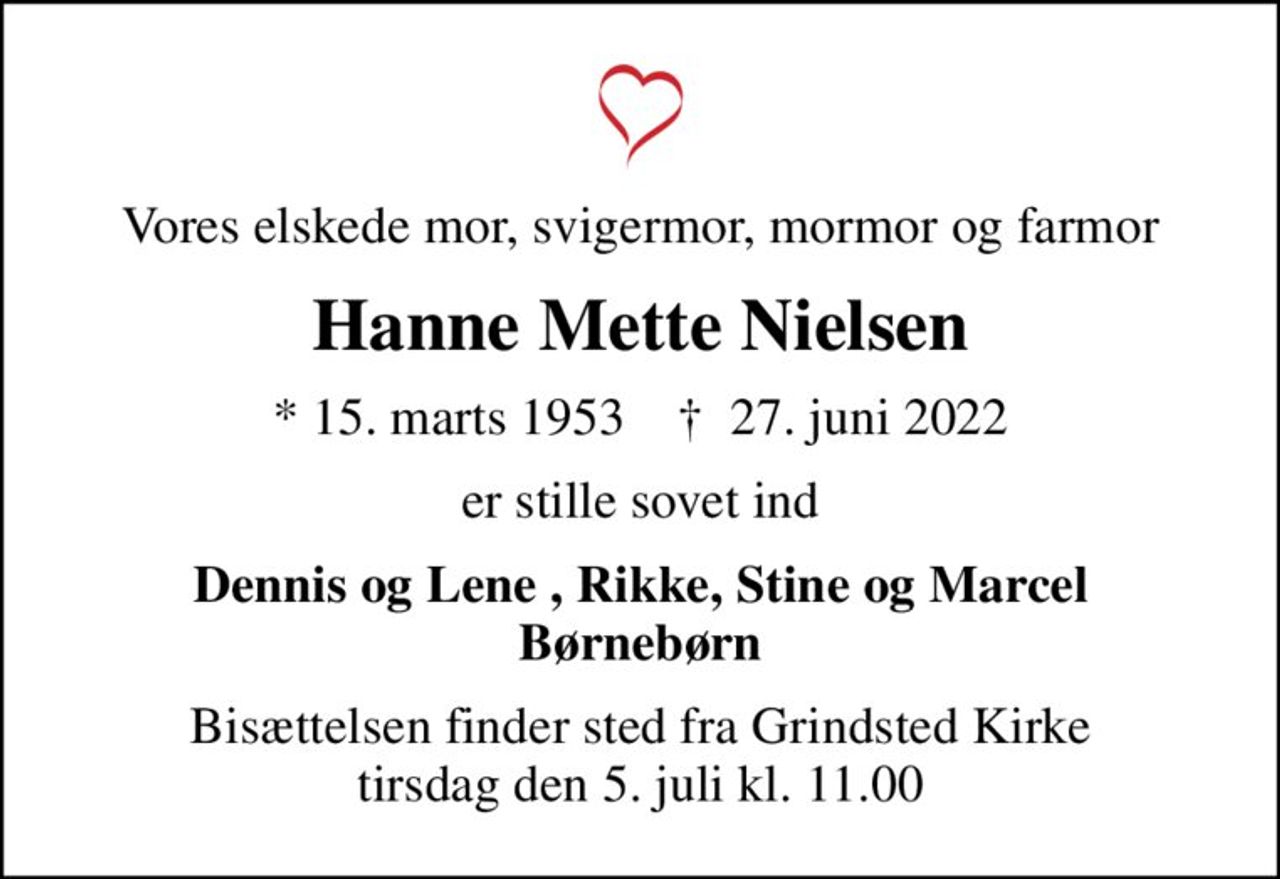 Vores elskede mor, svigermor, mormor og farmor
Hanne Mette Nielsen
* 15. marts 1953    ✝ 27. juni 2022
er stille sovet ind
Dennis og Lene , Rikke, Stine og Marcel Børnebørn
Bisættelsen finder sted fra Grindsted Kirke  tirsdag den 5. juli kl. 11.00