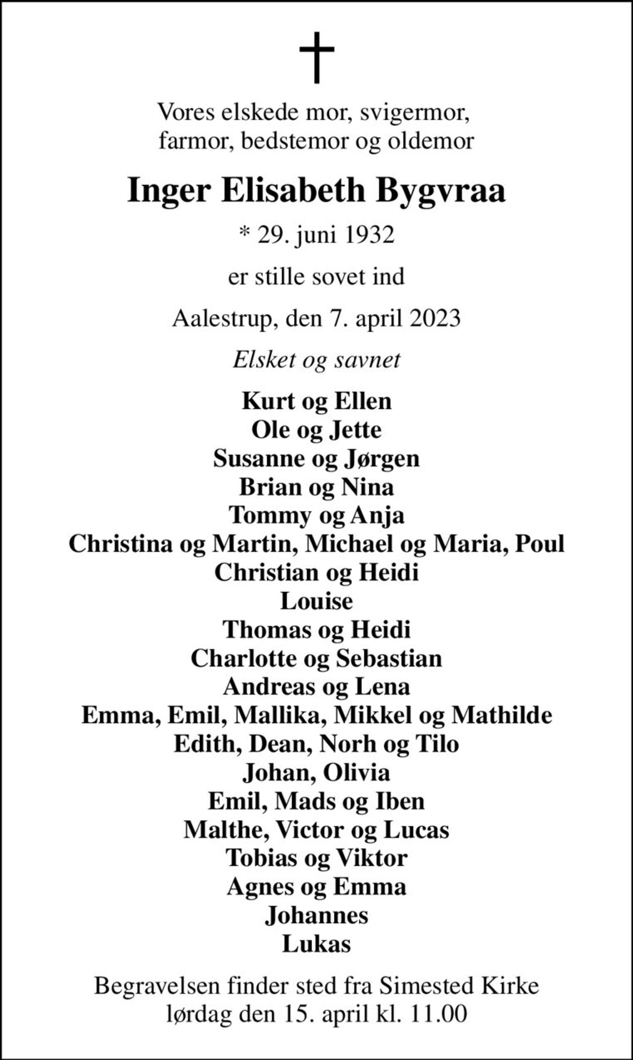 Vores elskede mor, svigermor,  farmor, bedstemor og oldemor
Inger Elisabeth Bygvraa
* 29. juni 1932
er stille sovet ind
Aalestrup, den 7. april 2023
Elsket og savnet
Kurt og Ellen Ole og Jette Susanne og Jørgen Brian og Nina Tommy og Anja Christina og Martin, Michael og Maria, Poul Christian og Heidi Louise Thomas og Heidi Charlotte og Sebastian Andreas og Lena Emma, Emil, Mallika, Mikkel og Mathilde Edith, Dean, Norh og Tilo Johan, Olivia Emil, Mads og Iben Malthe, Victor og Lucas Tobias og Viktor Agnes og Emma Johannes Lukas
Begravelsen har fundet sted