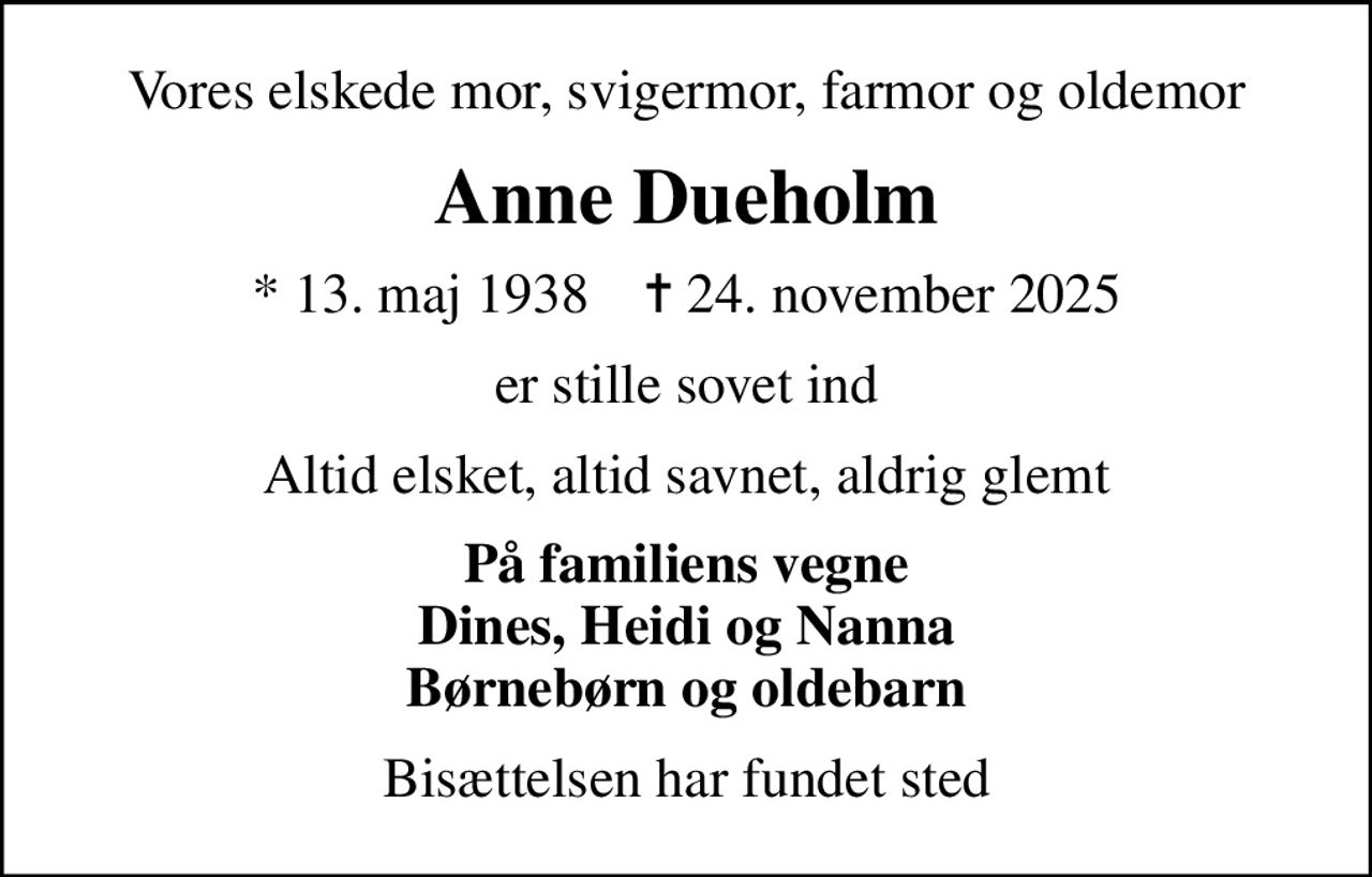 Vores elskede mor, svigermor, farmor og oldemor
Anne Dueholm
* 13. maj 1938    ✝ 24. november 2025
er stille sovet ind
Altid elsket, altid savnet, aldrig glemt
På familiens vegne Dines, Heidi og Nanna Børnebørn og oldebarn
Bisættelsen har fundet sted
