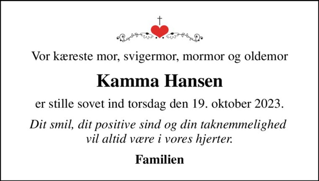 Vor kæreste mor, svigermor, mormor og oldemor
Kamma Hansen
er stille sovet ind torsdag den 19. oktober 2023.
Dit smil, dit positive sind og din taknemmelighed  vil altid være i vores hjerter.
Familien