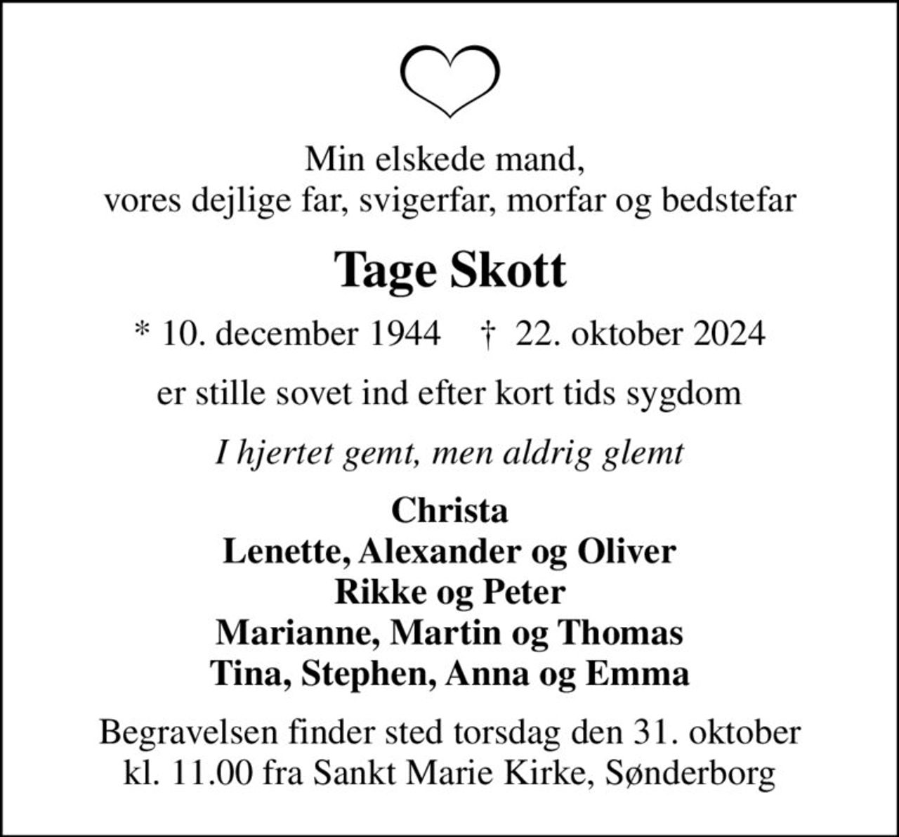 Min elskede mand,  vores dejlige far, svigerfar, morfar og bedstefar
Tage Skott
* 10. december 1944    ✝ 22. oktober 2024
er stille sovet ind efter kort tids sygdom
I hjertet gemt, men aldrig glemt
Christa Lenette, Alexander og Oliver Rikke og Peter Marianne, Martin og Thomas Tina, Stephen, Anna og Emma
Begravelsen finder sted torsdag den 31. oktober kl. 11.00 fra Sankt Marie Kirke, Sønderborg