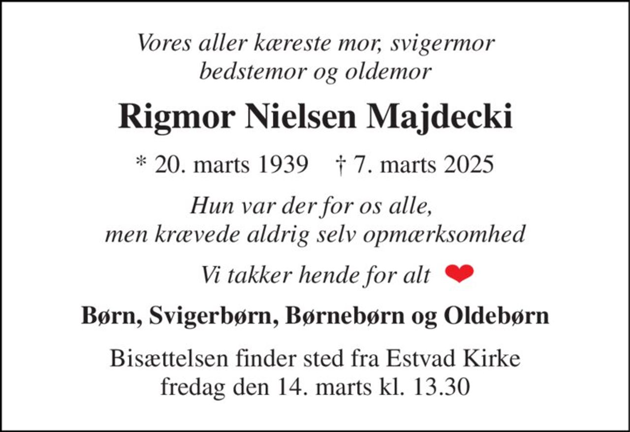 Vores aller kæreste mor, svigermor bedstemor og oldemor 
Rigmor Nielsen Majdecki 
*​ 20. marts 1939​    †​ 7. marts 2025 
Hun var der for os alle,  men krævede aldrig selv opmærksomhed 
Vi takker hende for alt 
Børn, Svigerbørn, Børnebørn og Oldebørn 
Bisættelsen​ finder sted fra Estvad Kirke​ fredag den 14. marts​ kl. 13.30