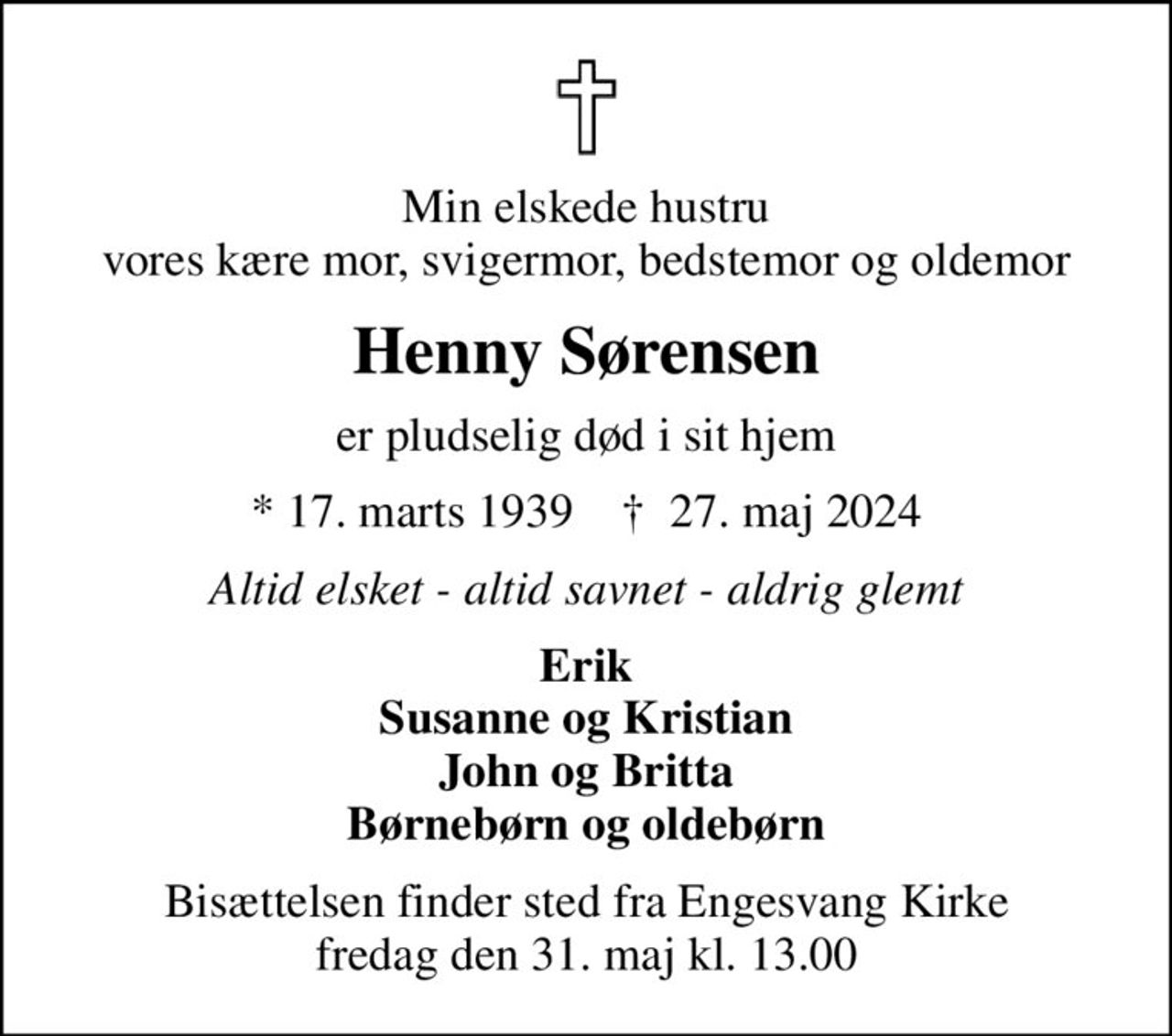Min elskede hustru vores kære mor, svigermor, bedstemor og oldemor
Henny Sørensen
er pludselig død i sit hjem
* 17. marts 1939    ✝ 27. maj 2024
Altid elsket - altid savnet - aldrig glemt
Erik Susanne og Kristian John og Britta Børnebørn og oldebørn
Bisættelsen finder sted fra Engesvang Kirke  fredag den 31. maj kl. 13.00