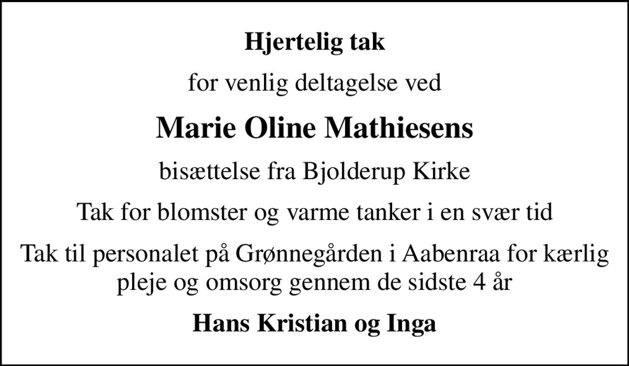 Hjertelig tak
for venlig deltagelse ved
Marie Oline Mathiesens
bisættelse fra Bjolderup Kirke
Tak for blomster og varme tanker i en svær tid
Tak til personalet på Grønnegården i Aabenraa for kærlig pleje og omsorg gennem de sidste 4 år
Hans Kristian og Inga