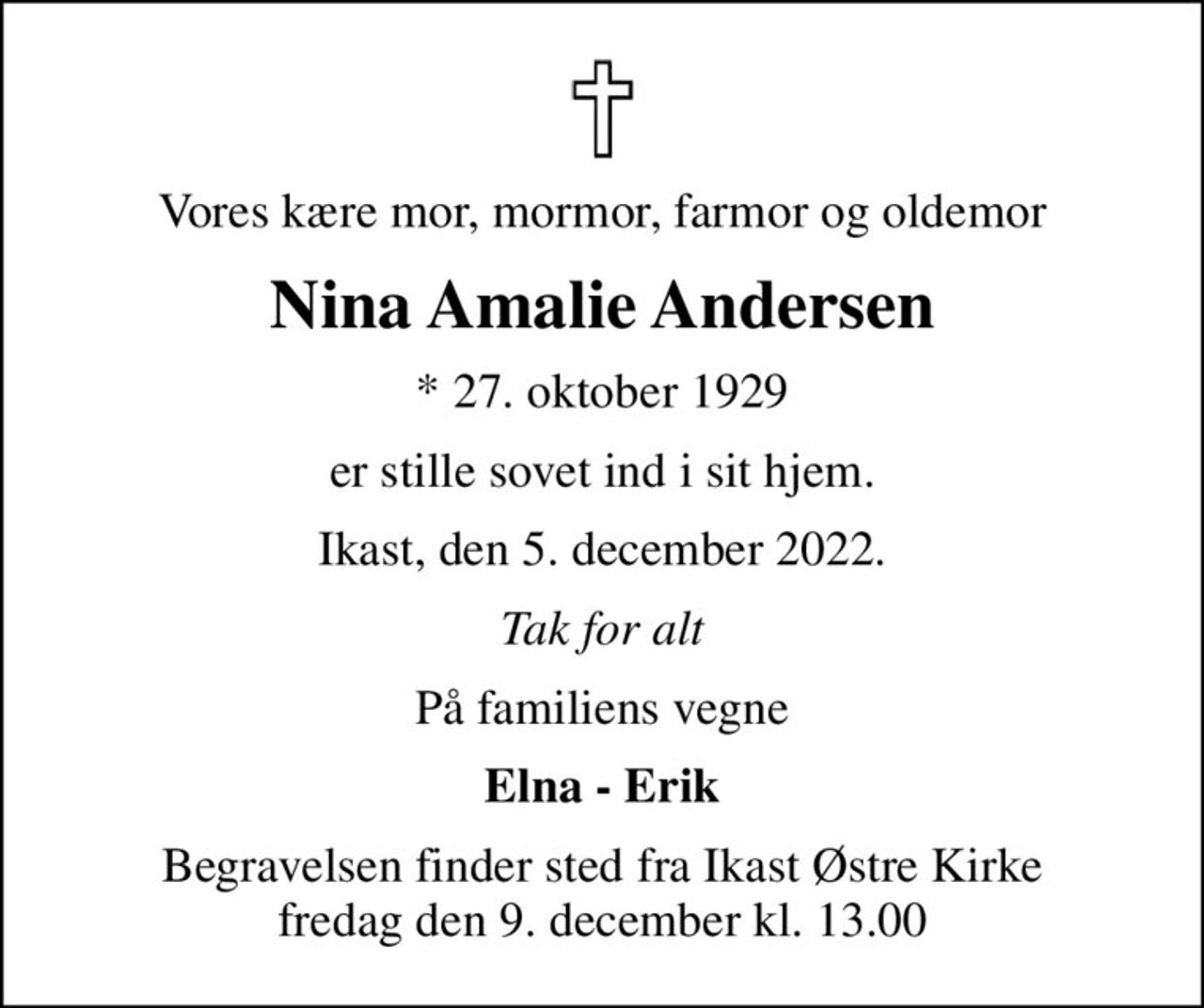 Vores kære mor, mormor, farmor og oldemor
Nina Amalie Andersen
* 27. oktober 1929
er stille sovet ind i sit hjem.
Ikast, den 5. december 2022.
Tak for alt
På familiens vegne
Elna - Erik
Begravelsen finder sted fra Ikast Østre Kirke  fredag den 9. december kl. 13.00
