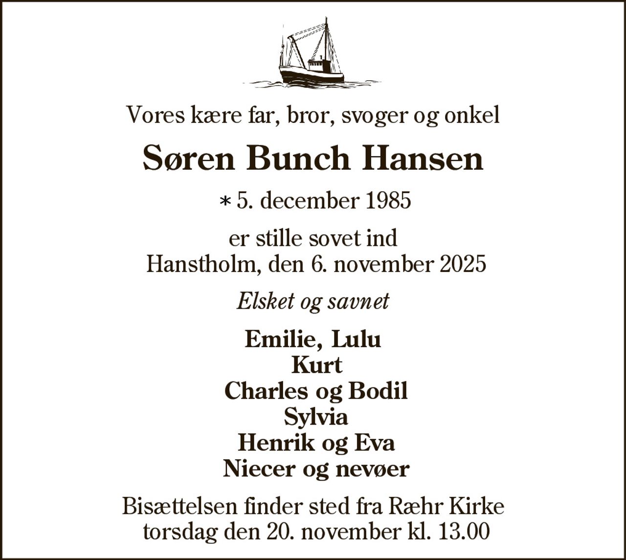 Vores kære far, bror, svoger og onkel 
Søren Bunch Hansen 
* 5. december 1985 
er stille sovet ind Hanstholm, den 6. november 2025 
Elsket og savnet 
Emilie, Lulu Charles og Bodil Sylvia Henrik og Eva Niecer og nevøer 
Bisættelsen finder sted fra Ræhr Kirke tirsdag den 18. november kl. 13.00