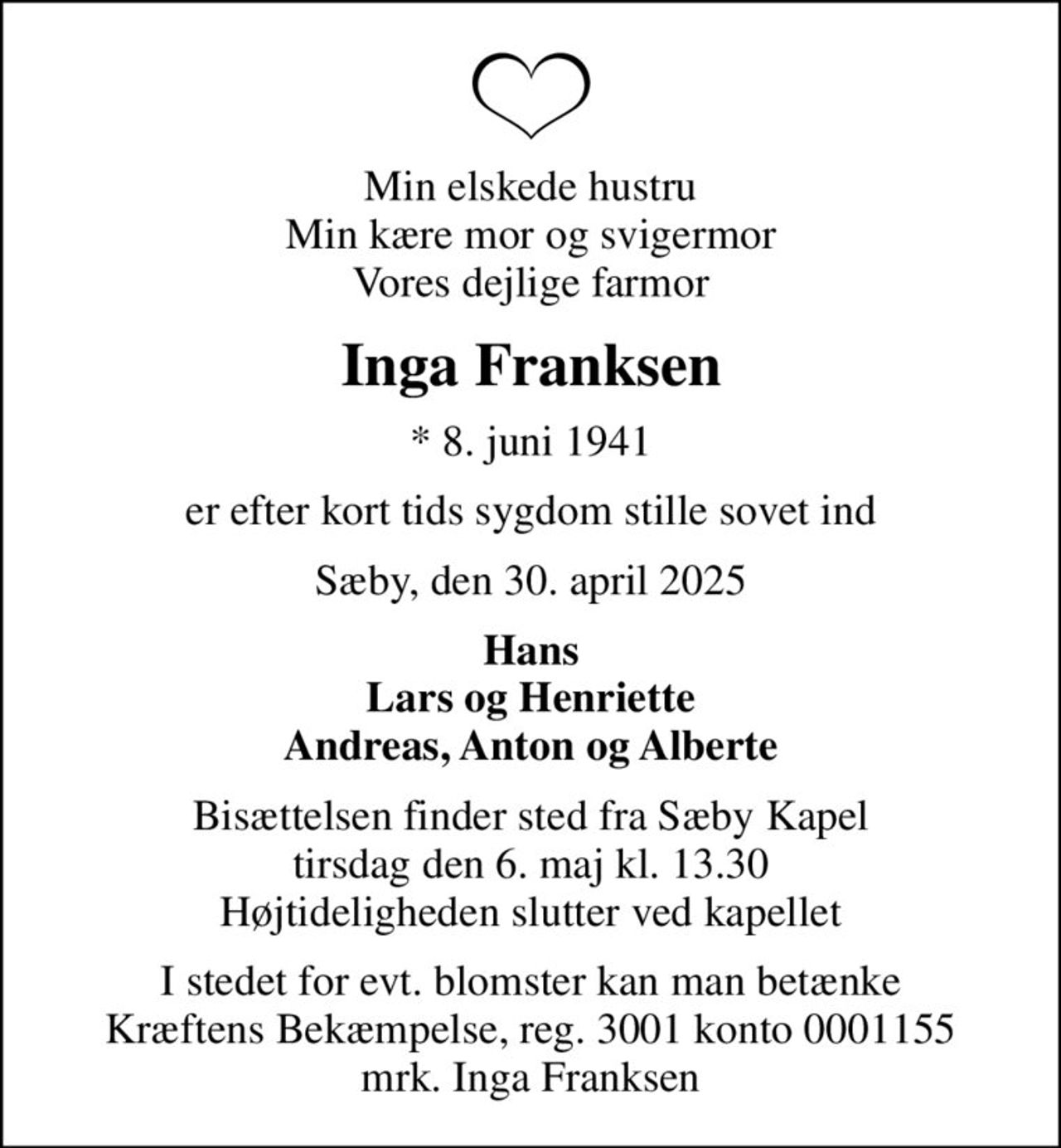 Min elskede hustru Min kære mor og svigermor Vores dejlige farmor
Inga Franksen
* 8. juni 1941
er efter kort tids sygdom stille sovet ind
Sæby, den 30. april 2025
Hans Lars og Henriette Andreas, Anton og Alberte
Bisættelsen finder sted fra Sæby Kapel  tirsdag den 6. maj kl. 13.30  Højtideligheden slutter ved kapellet
I stedet for evt. blomster kan man betænke
					Kræftens Bekæmpelse reg.3001konto0001155mrk. Inga
					Franksen