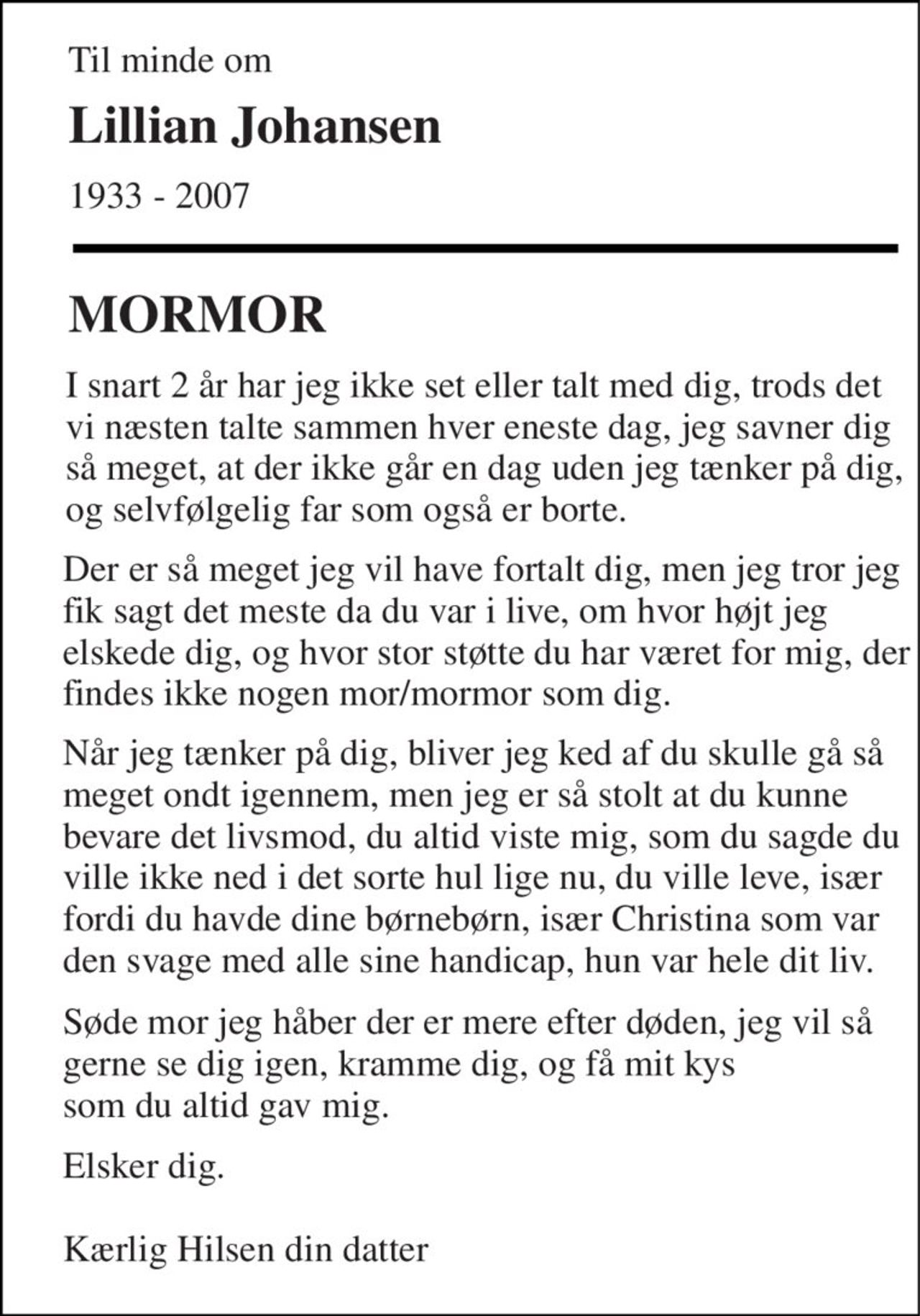 Til minde om 
Lillian Johansen 
1933 - 2007 
MORMOR 
I snart 2 år har jeg ikke set eller talt med dig, trods det vi næsten talte sammen hver eneste dag, jeg savner dig så meget, at der ikke går en dag uden jeg tænker på dig, og selvfølgelig far som også er borte. 
Der er så meget jeg vil have fortalt dig, men jeg tror jeg fik sagt det meste da du var i live, om hvor højt jeg elskede dig, og hvor stor støtte du har været for mig, der findes ikke nogen mor/mormor som dig. 
Når jeg tænker på dig, bliver jeg ked af du skulle gå så meget ondt igennem, men jeg er så stolt at du kunne bevare det livsmod, du altid viste mig, som du sagde du ville ikke ned i det sorte hul lige nu, du ville leve, især fordi du havde dine børnebørn, især Christina som var den svage med alle sine handicap, hun var hele dit liv. 
Søde mor jeg håber der er mere efter døden, jeg vil så gerne se dig igen, kramme dig, og få mit kys  som du altid gav mig. 
Elsker dig.  Kærlig Hilsen din datter