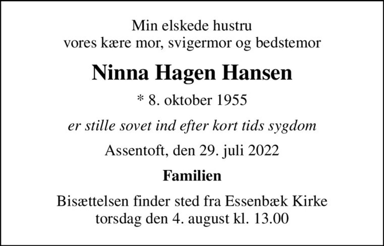 Min elskede hustru vores kære mor, svigermor og bedstemor
Ninna Hagen Hansen
* 8. oktober 1955
er stille sovet ind efter kort tids sygdom
Assentoft, den 29. juli 2022
Familien
Bisættelsen finder sted fra Essenbæk Kirke  torsdag den 4. august kl. 13.00