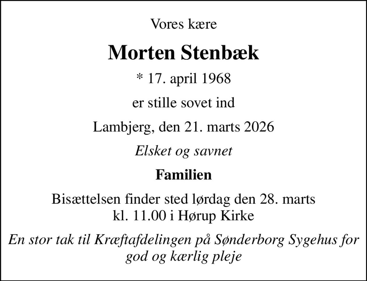 Vores kære
Morten Stenbæk
* 17. april 1968
er stille sovet ind
Lambjerg, den 21. marts 2026
Elsket og savnet
Familien
Bisættelsen finder sted lørdag den 28. marts kl. 11.00 i Hørup Kirke
En stor tak til Kræftafdelingen på Sønderborg Sygehus for god og kærlig pleje