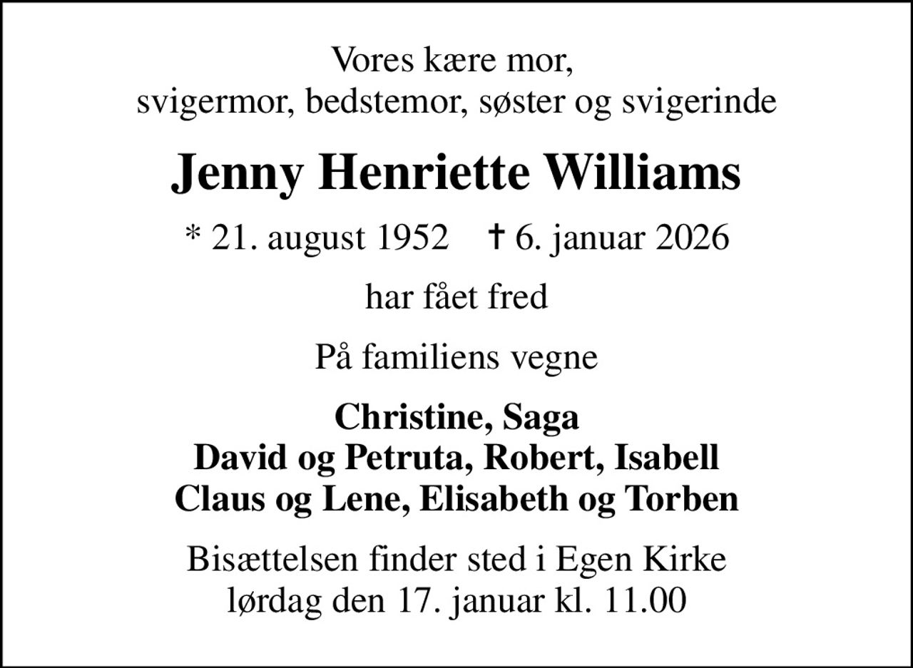 Vores kære mor,  svigermor, bedstemor, søster og svigerinde
Jenny Henriette Williams
* 21. august 1952    ✝ 6. januar 2026
har fået fred
På familiens vegne
Christine, Saga David og Petruta, Robert, Isabell Claus og Lene, Elisabeth og Torben
Bisættelsen finder sted i Egen Kirke  lørdag den 17. januar kl. 11.00