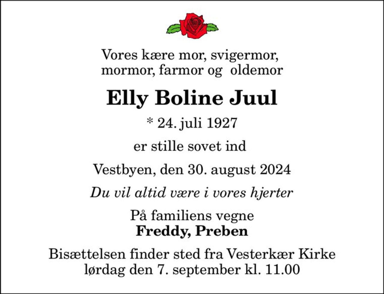 Vores kære mor, svigermor,  mormor, farmor og  oldemor
Elly Boline Juul
* 24. juli 1927
er stille sovet ind 
Vestbyen, den 30. august 2024
Du vil altid være i vores hjerter
På familiens vegne
Freddy, Preben
Bisættelsen finder sted fra Vesterkær Kirke  lørdag den 7. september kl. 11.00