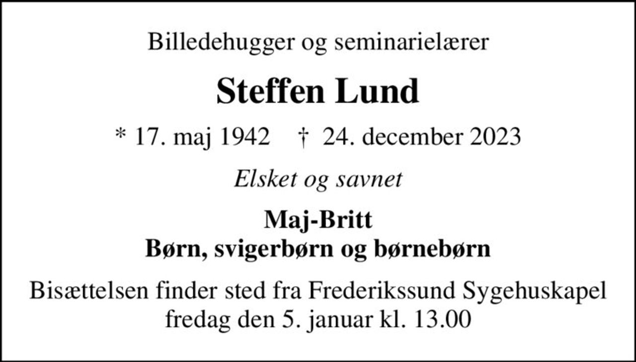 Billedehugger og seminarielærer
Steffen Lund
* 17. maj 1942    ✝ 24. december 2023
Elsket og savnet
Maj-Britt Børn, svigerbørn og børnebørn
Bisættelsen finder sted fra Frederikssund Sygehuskapel  fredag den 5. januar kl. 13.00
