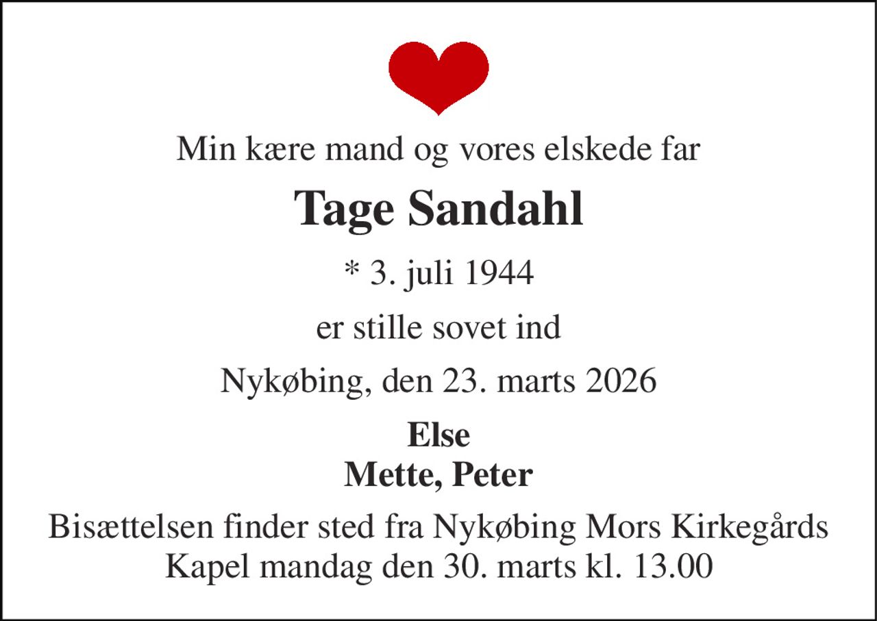 Min kære mand og vores elskede far 
Tage Sandahl 
* 3. juli 1944 
er stille sovet ind 
Nykøbing, den 23. marts 2026 
Else Mette, Peter 
Bisættelsen finder sted fra Nykøbing Mors Kirkegårds Kapel mandag den 30. marts kl. 13.00