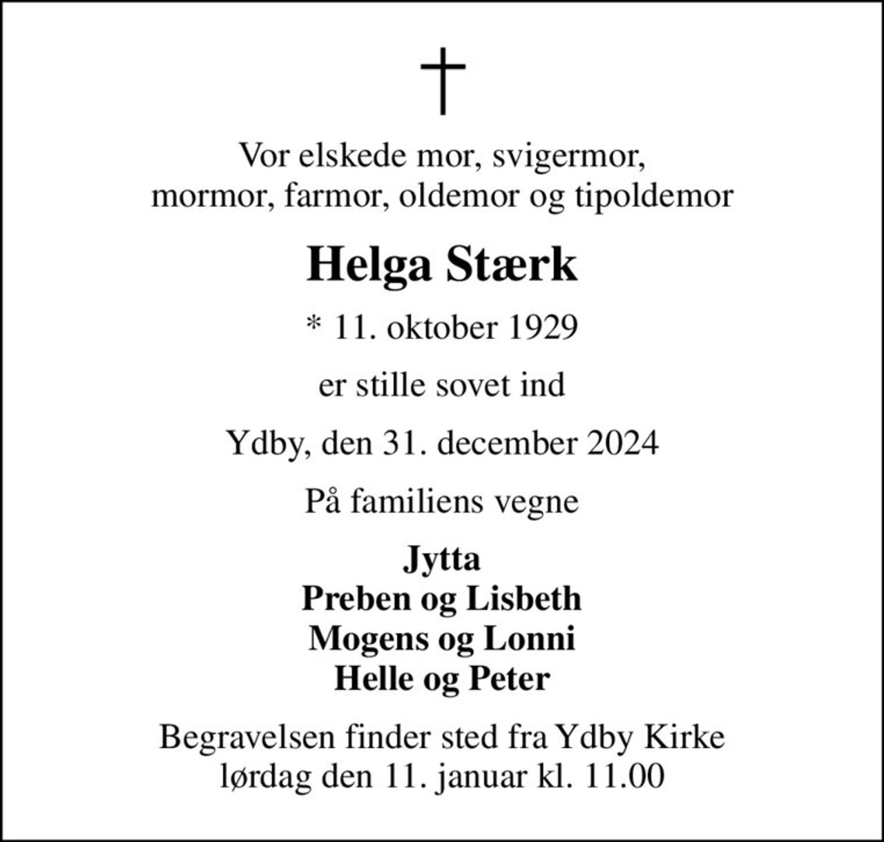 Vor elskede mor, svigermor, mormor, farmor, oldemor og tipoldemor
Helga Stærk
* 11. oktober 1929
er stille sovet ind
Ydby, den 31. december 2024
På familiens vegne
Jytta Preben og Lisbeth Mogens og Lonni Helle og Peter
Begravelsen finder sted fra Ydby Kirke  lørdag den 11. januar kl. 11.00