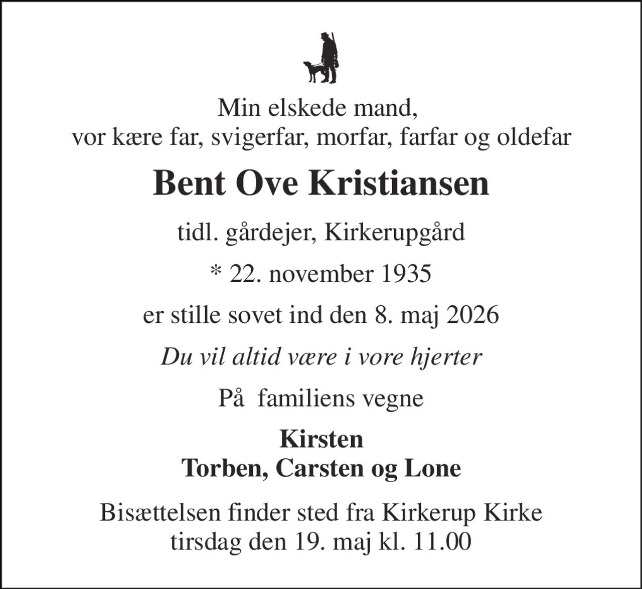 Min elskede mand,  vor kære far, svigerfar, morfar, farfar og oldefar 
Bent Ove Kristiansen 
tidl. gårdejer, Kirkerupgård 
* 22. november 1935 
er stille sovet ind den 8. maj 2026 
Du vil altid være i vore hjerter 
På  familiens vegne 
Kirsten Torben, Carsten og Lone 
Bisættelsen finder sted fra Kirkerup Kirke tirsdag den 19. maj kl. 11.00