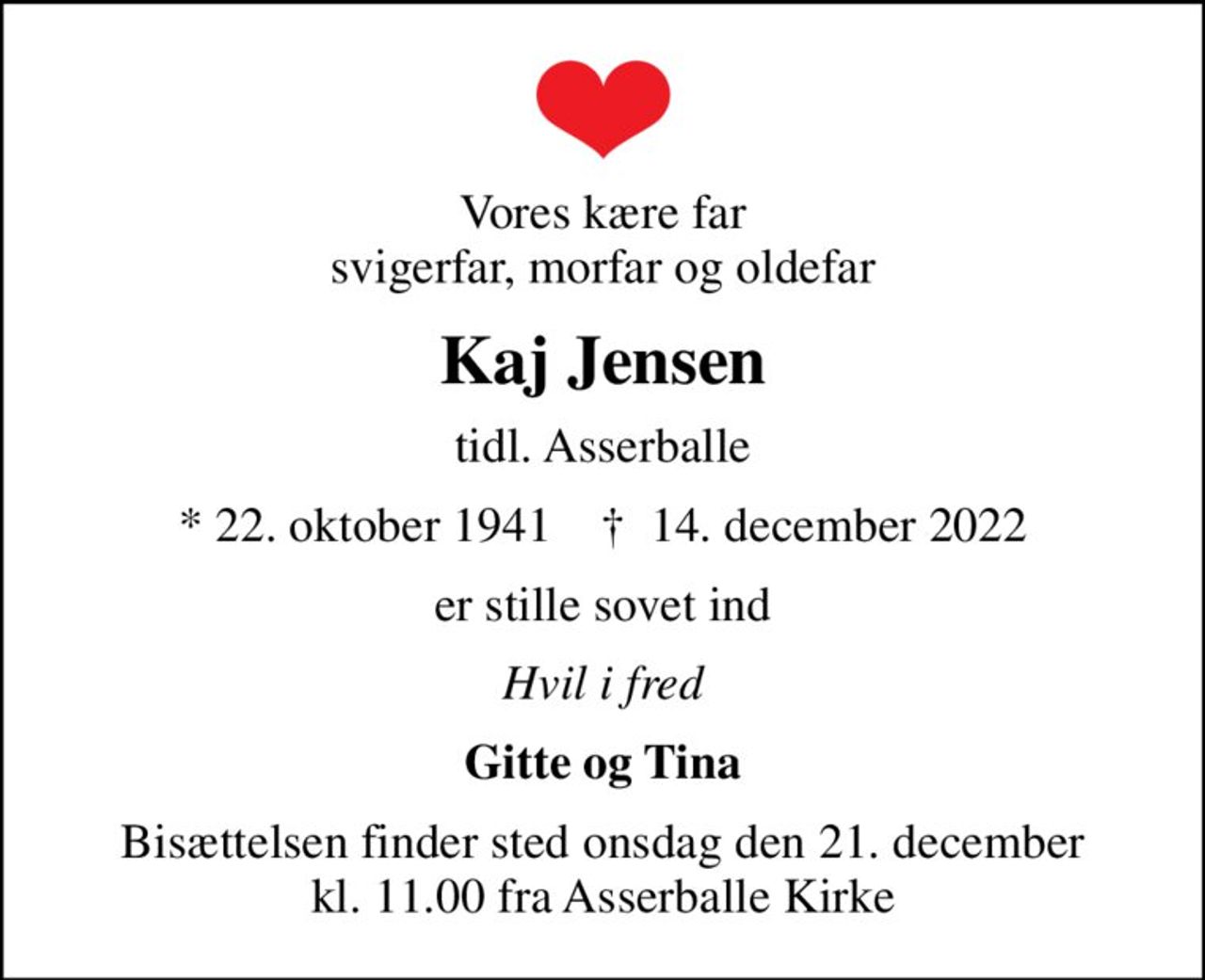 Vores kære far svigerfar, morfar og oldefar
Kaj Jensen
tidl. Asserballe
* 22. oktober 1941    ✝ 14. december 2022
er stille sovet ind
Hvil i fred
Gitte og Tina
Bisættelsen finder sted onsdag den 21. december kl. 11.00 fra Asserballe Kirke