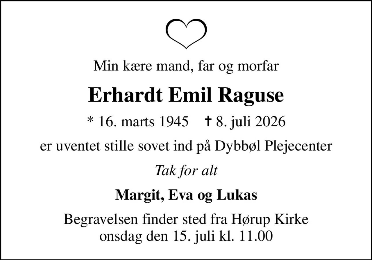 Min kære mand, far og morfar
Erhardt Emil Raguse
* 16. marts 1945    ✝ 8. juli 2026
er uventet stille sovet ind på Dybbøl Plejecenter
Tak for alt
Margit, Eva og Lukas
Begravelsen finder sted fra Hørup Kirke  onsdag den 15. juli kl. 11.00