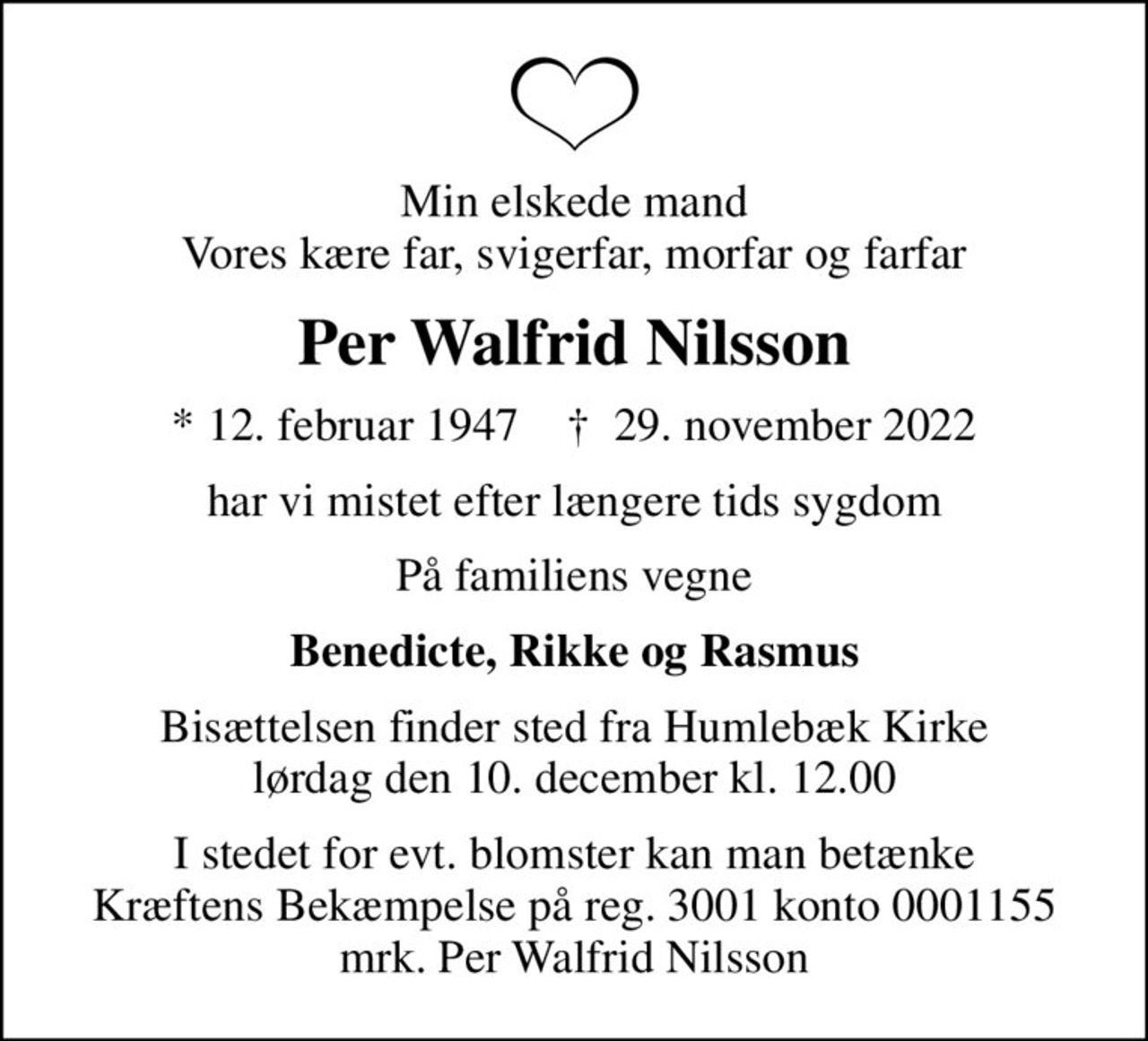 Min elskede mand Vores kære far, svigerfar, morfar og farfar
Per Walfrid Nilsson
* 12. februar 1947    ✝ 29. november 2022
har vi mistet efter længere tids sygdom
På familiens vegne
Benedicte, Rikke og Rasmus
Bisættelsen finder sted fra Humlebæk Kirke  lørdag den 10. december kl. 12.00 
I stedet for evt. blomster kan man betænke
					Kræftens Bekæmpelse reg.3001konto0001155mrk. Per Walfrid
					Nilsson
I stedet for evt. blomster kan man betænke Kræftens Bekæmpelse på reg. 3001 konto 0001155 mrk. Per Walfrid Nilsson