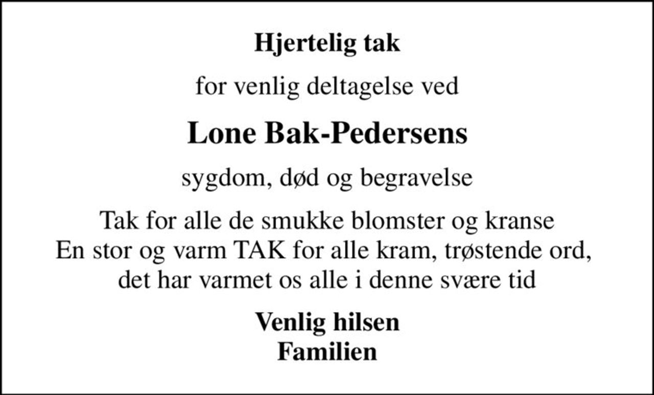 Hjertelig tak
for venlig deltagelse ved
Lone Bak-Pedersens
sygdom, død og begravelse
Tak for alle de smukke blomster og kranse En stor og varm TAK for alle kram, trøstende ord,  det har varmet os alle i denne svære tid
Venlig hilsen Familien