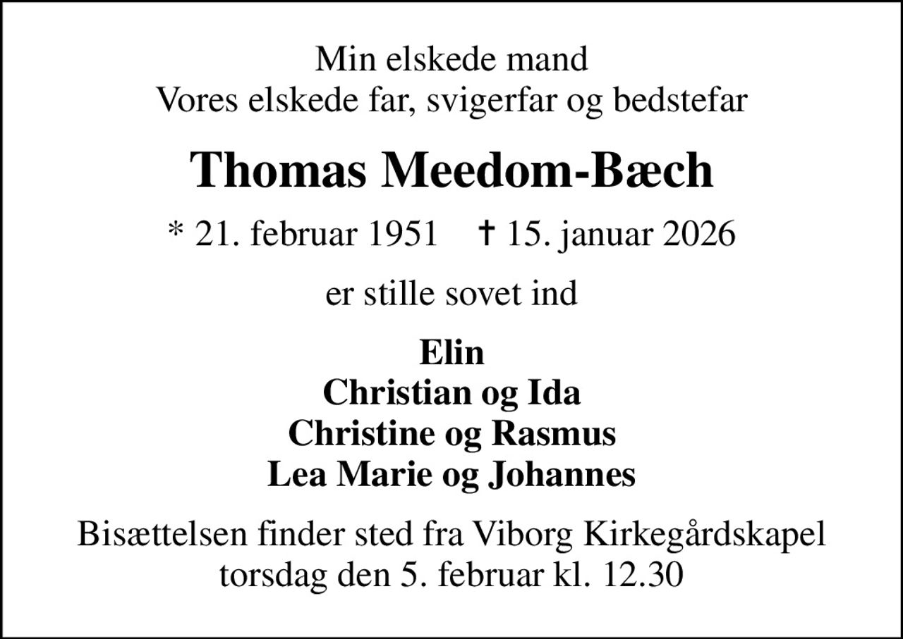 Min elskede mand Vores elskede far, svigerfar og bedstefar
Thomas Meedom-Bæch
* 21. februar 1951    ✝ 15. januar 2026
er stille sovet ind
Elin Christian og Ida Christine og Rasmus Lea Marie og Johannes
Bisættelsen finder sted fra Viborg Kirkegårdskapel  torsdag den 5. februar kl. 12.30