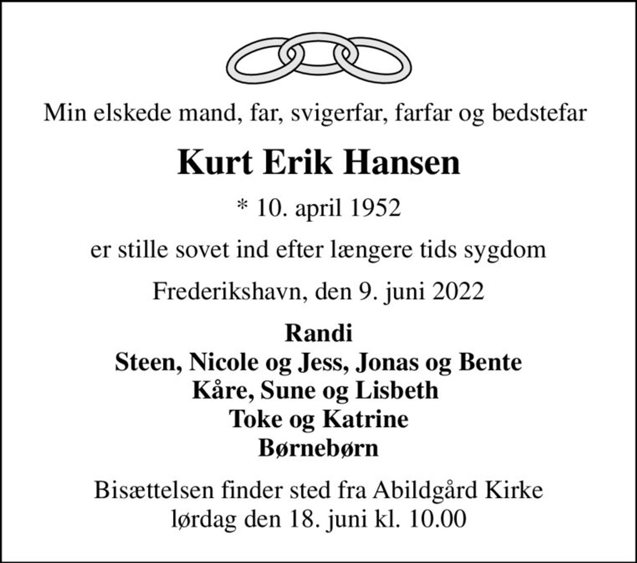 Min elskede mand, far, svigerfar, farfar og bedstefar 
Kurt Erik Hansen
* 10. april 1952
er stille sovet ind efter længere tids sygdom
Frederikshavn, den 9. juni 2022
Randi Steen, Nicole og Jess, Jonas og Bente Kåre, Sune og Lisbeth  Toke og Katrine Børnebørn
Bisættelsen finder sted fra Abildgård Kirke  lørdag den 18. juni kl. 10.00