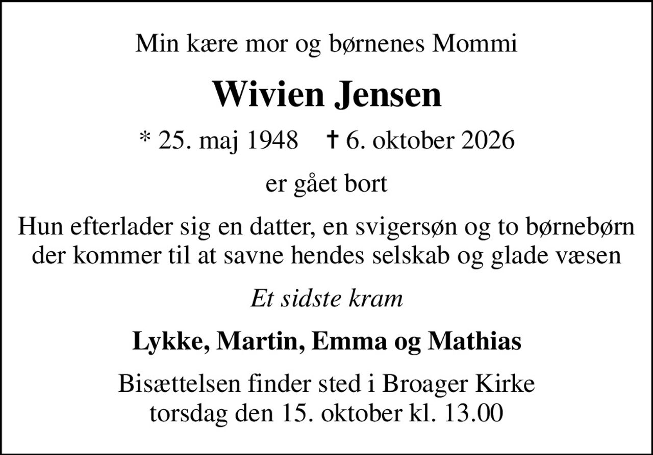 Min kære mor og børnenes Mommi
Wivien Jensen
* 25. maj 1948    ✝ 6. oktober 2026
er gået bort
Hun efterlader sig en datter, en svigersøn og to børnebørn der kommer til at savne hendes selskab og glade væsen
Et sidste kram
Lykke, Martin, Emma og Mathias
Bisættelsen finder sted i Broager Kirke  torsdag den 15. oktober kl. 13.00
