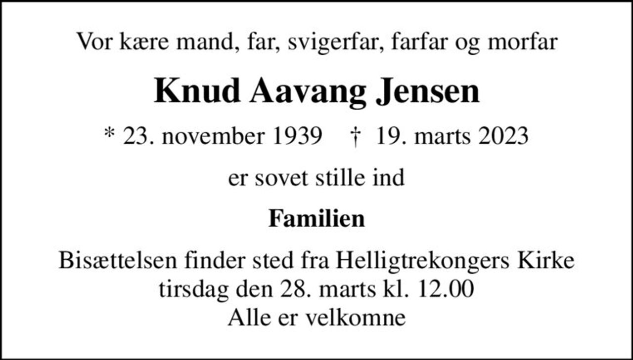 Vor kære mand, far, svigerfar, farfar og morfar
Knud Aavang Jensen
* 23. november 1939    ✝ 19. marts 2023
er sovet stille ind
Familien
Bisættelsen finder sted fra Helligtrekongers Kirke  tirsdag den 28. marts kl. 12.00  Alle er velkomne