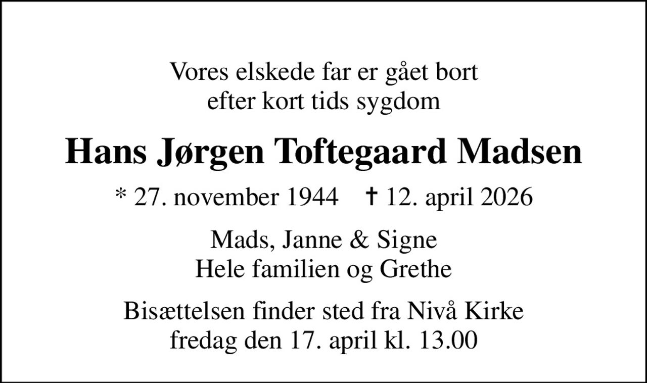 Vores elskede far er gået bort efter kort tids sygdom
Hans Jørgen Toftegaard Madsen
* 27. november 1944    ✝ 12. april 2026
Mads, Janne & Signe Hele familien og Grethe
Bisættelsen finder sted fra Nivå Kirke  fredag den 17. april kl. 13.00