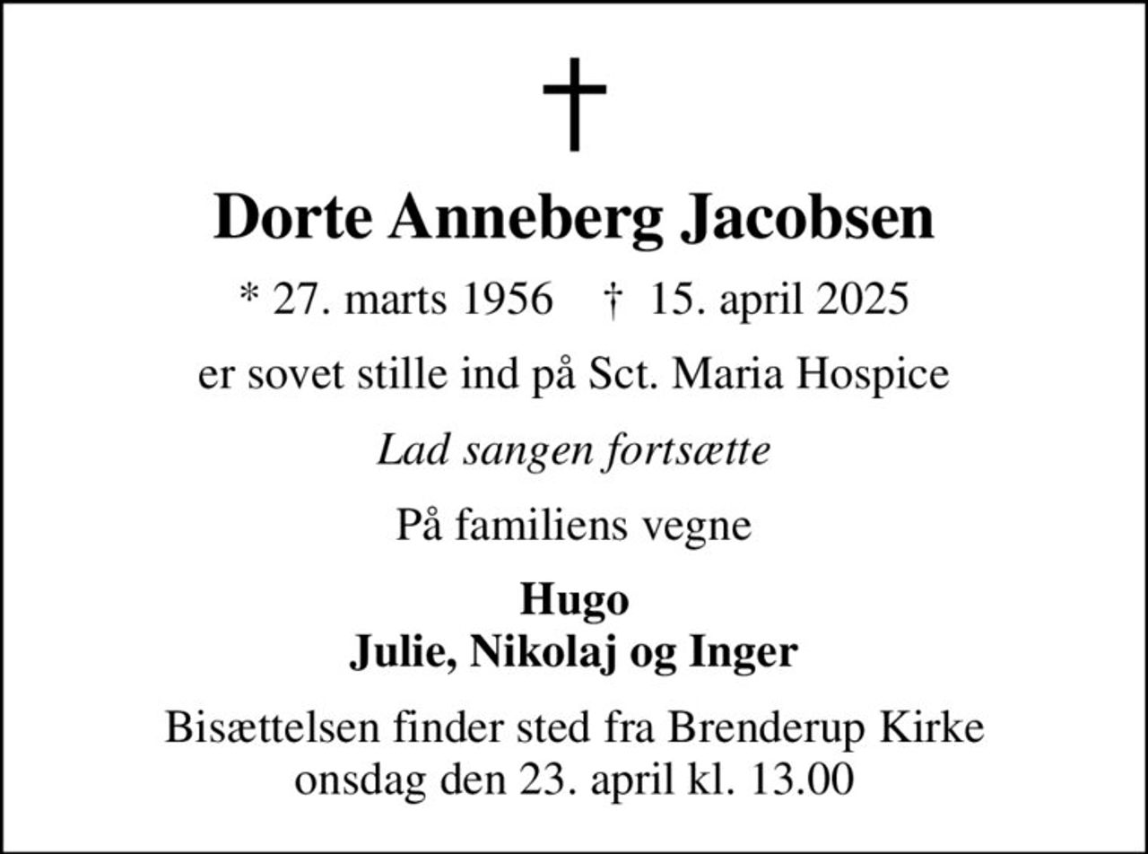 Dorte Anneberg Jacobsen
* 27. marts 1956    ✝ 15. april 2025
er sovet stille ind på Sct. Maria Hospice
Lad sangen fortsætte
På familiens vegne
Hugo Julie, Nikolaj og Inger
Bisættelsen finder sted fra Brenderup Kirke  onsdag den 23. april kl. 13.00