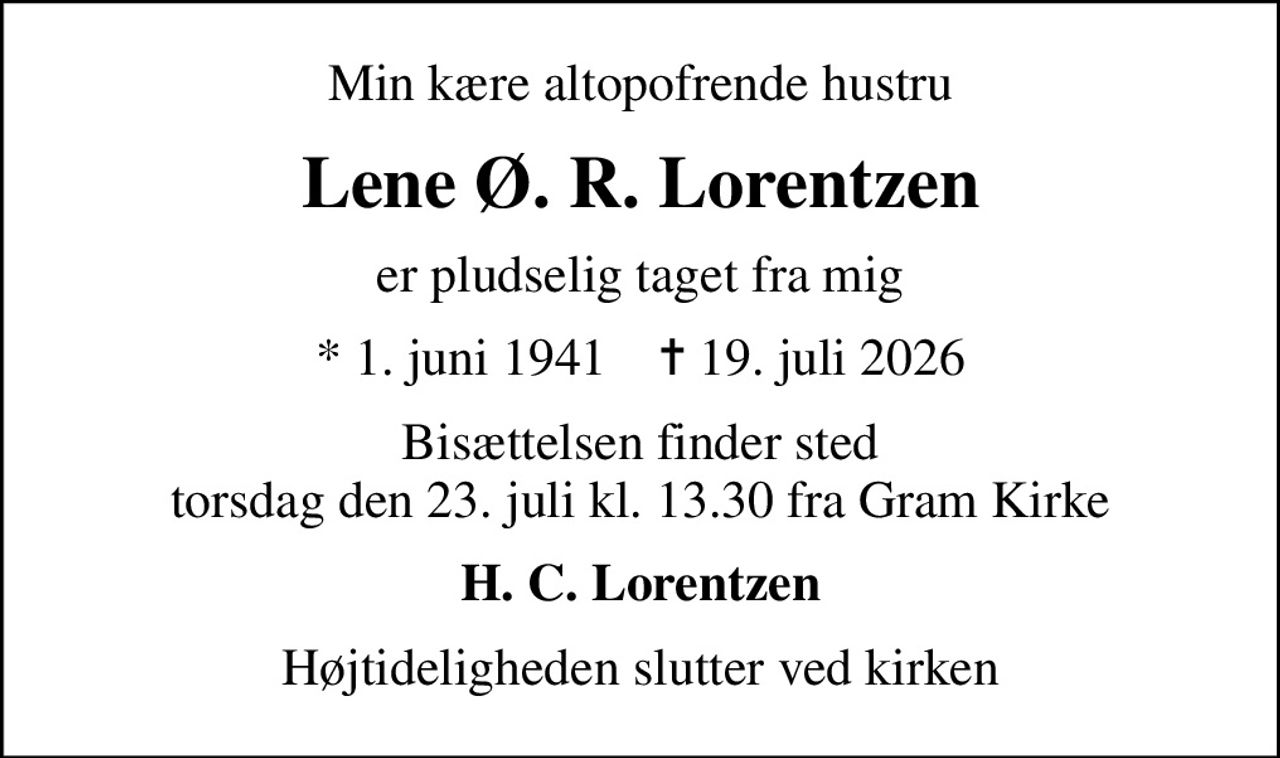 Min kære altopofrende hustru
Lene Ø. R. Lorentzen
er pludselig taget fra mig
* 1. juni 1941    ✝ 19. juli 2026
Bisættelsen finder sted torsdag den 23. juli kl. 13.30 fra Gram Kirke
H. C. Lorentzen
Højtideligheden slutter ved kirken
