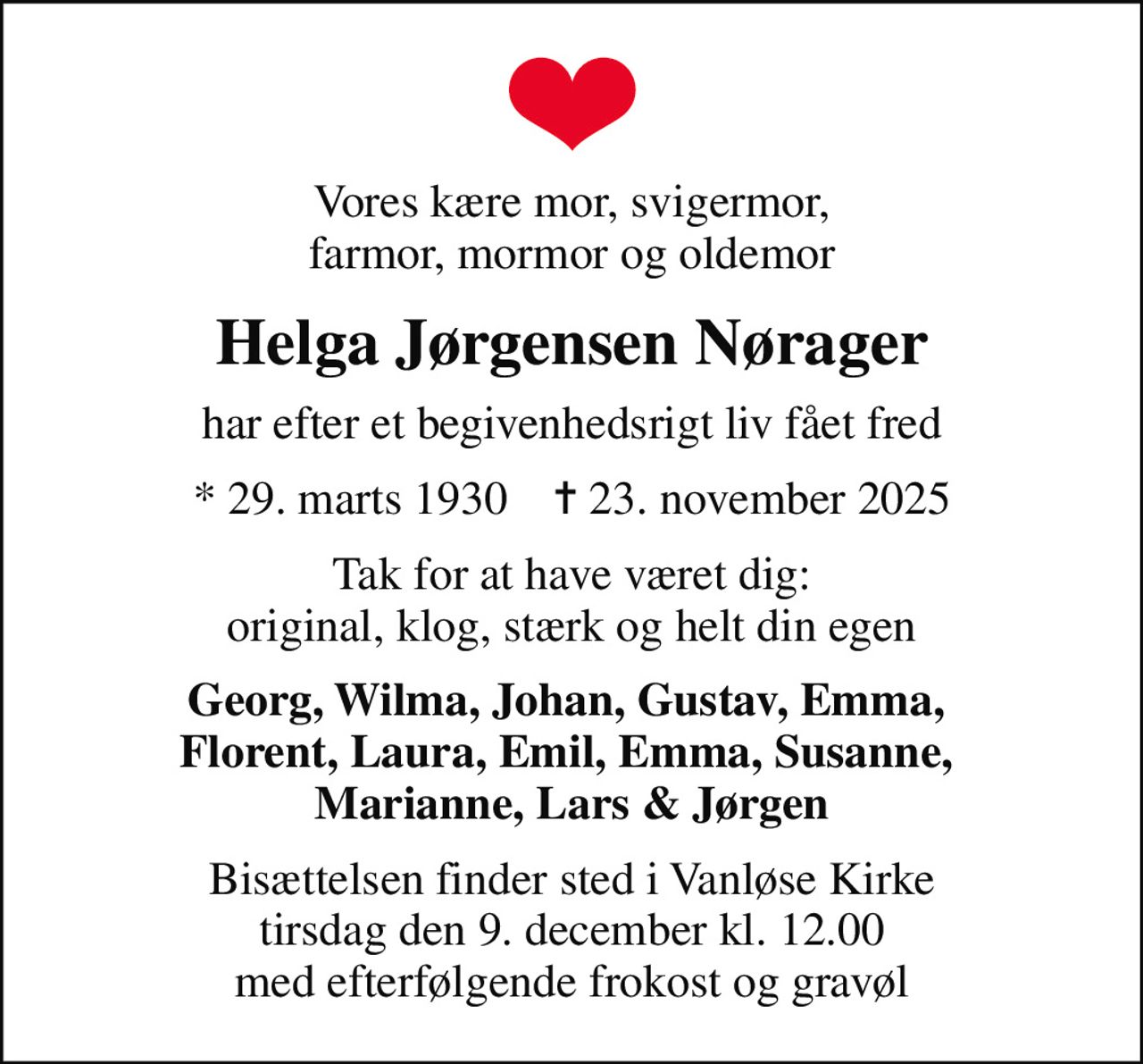 Vores kære mor, svigermor, farmor, mormor og oldemor
Helga Jørgensen Nørager
har efter et begivenhedsrigt liv fået fred
* 29. marts 1930    ✝ 23. november 2025
Tak for at have været dig: original, klog, stærk og helt din egen
Georg, Wilma, Johan, Gustav, Emma,  Florent, Laura, Emil, Emma, Susanne,  Marianne, Lars & Jørgen
Bisættelsen finder sted i Vanløse Kirke  tirsdag den 9. december kl. 12.00  med efterfølgende frokost og gravøl