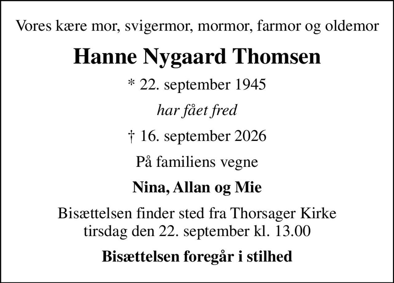 Vores kære mor, svigermor, mormor, farmor og oldemor
Hanne Nygaard Thomsen
* 22. september 1945
har fået fred
 16. september 2026
På familiens vegne
Nina, Allan og Mie
Bisættelsen finder sted fra Thorsager Kirke  tirsdag den 22. september kl. 13.00 
Bisættelsen foregår i stilhed