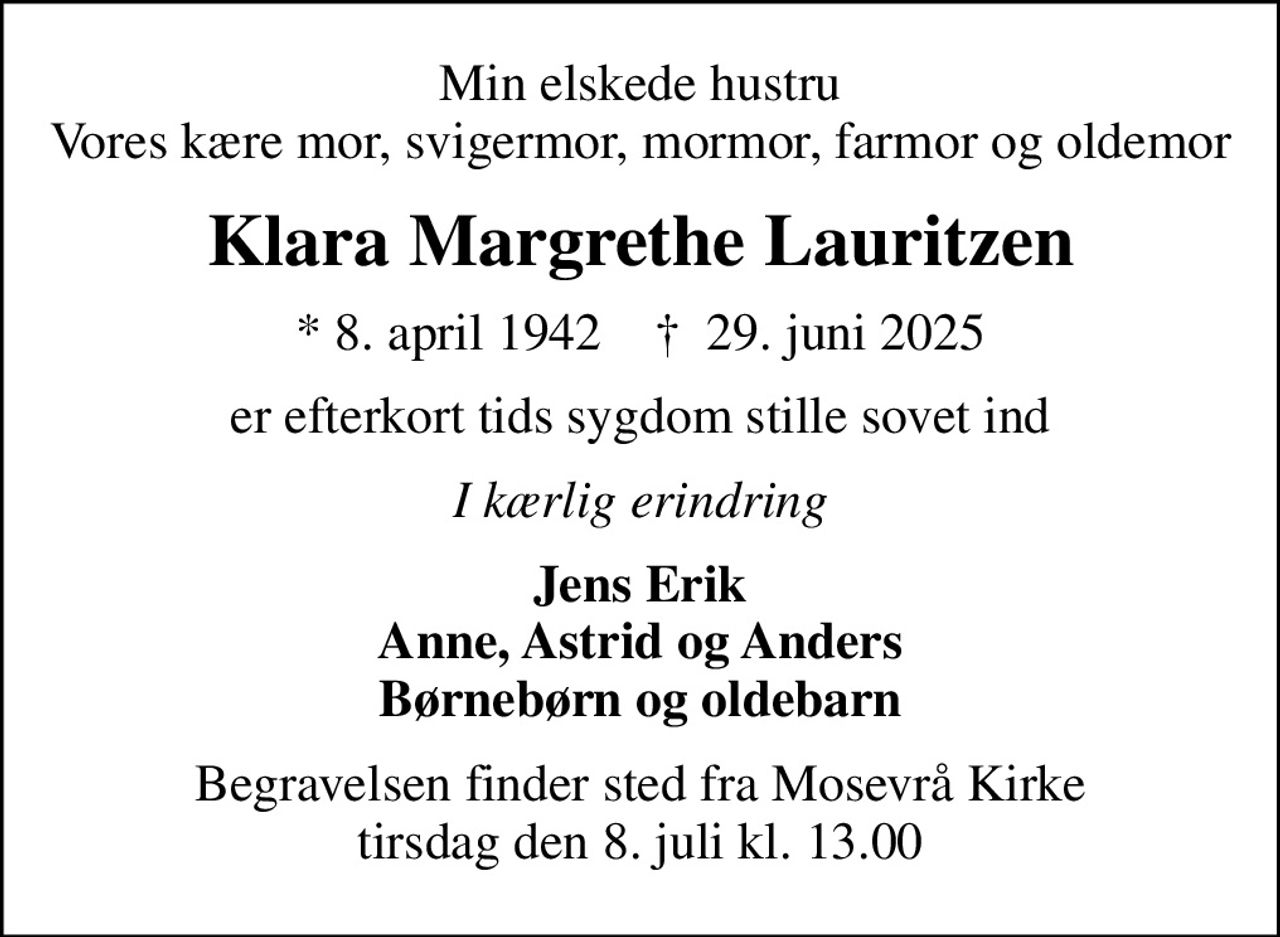 Min elskede hustru Vores kære mor, svigermor, mormor, farmor og oldemor
Klara Margrethe Lauritzen
* 8. april 1942    ✝ 29. juni 2025
er efter kort tids sygdom stille sovet ind
I kærlig erindring
Jens Erik Anne, Astrid og Anders Børnebørn og oldebarn
Begravelsen finder sted fra Mosevrå Kirke  tirsdag den 8. juli kl. 13.00