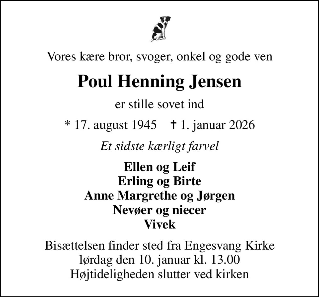 Vores kære bror, svoger, onkel og gode ven
Poul Henning Jensen
er stille sovet ind
* 17. august 1945    ✝ 1. januar 2026
Et sidste kærligt farvel
Ellen og Leif Erling og Birte Anne Margrethe og Jørgen Nevøer og niecer Vivek
Bisættelsen finder sted fra Engesvang Kirke  lørdag den 10. januar kl. 13.00  Højtideligheden slutter ved kirken