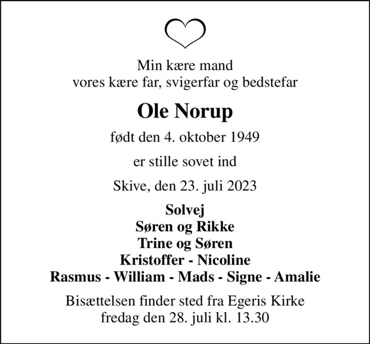 Min kære mand vores kære far, svigerfar og bedstefar
Ole Norup
født den 4. oktober 1949
er stille sovet ind
Skive, den 23. juli 2023
Solvej Søren og Rikke Trine og Søren Kristoffer - Nicoline Rasmus - William - Mads - Signe - Amalie
Bisættelsen finder sted fra Egeris Kirke  fredag den 28. juli kl. 13.30