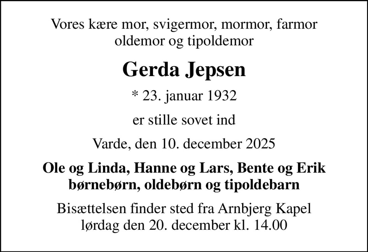 Vores kære mor, svigermor, mormor, farmor oldemor og tipoldemor
Gerda Jepsen
* 23. januar 1932
er stille sovet ind
Varde, den 10. december 2025
Ole og Linda, Hanne og Lars, Bente og Erik børnebørn, oldebørn og tipoldebarn
Bisættelsen finder sted fra Arnbjerg Kapel  lørdag den 20. december kl. 14.00