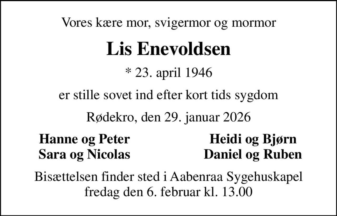 Vores kære mor, svigermor og mormor
Lis Enevoldsen
* 23. april 1946
er stille sovet ind efter kort tids sygdom
Rødekro, den 29. januar 2026
Hanne og Peter
Heidi og Bjørn
Sara og Nicolas
Daniel og Ruben
Bisættelsen finder sted i Aabenraa Sygehuskapel  fredag den 6. februar kl. 13.00